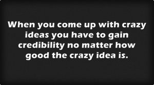 When you come up with crazy ideas you have to gain credibility no matter how good the crazy idea is.