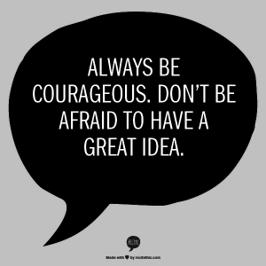 Always be courageous. Don't be afraid to have a great idea.