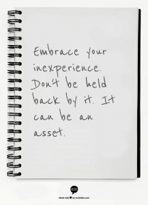 Embrace your inexperience. Don't be held back by it. It can be an asset.