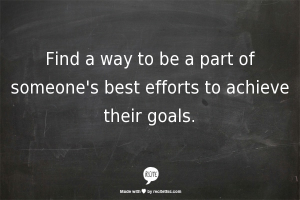 Find a way to be a part of someone's best efforts to achieve their goals.