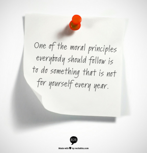 One of the moral principles that everybody should follow is to do something that is not for yourself every year.