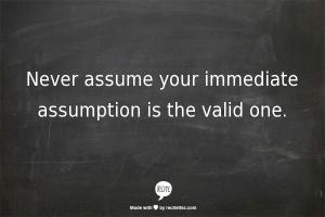 Never assume your immediate assumption is the valid one.