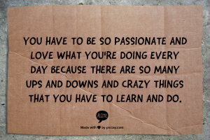 You have to be so passionate and love what you're doing every day because there are so many ups and downs and crazy things that you have to learn and do.