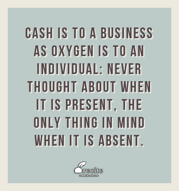 Cash is to a business as oxygen is to an individual: never thought about when it is present, the only thing in mind when it is absent.