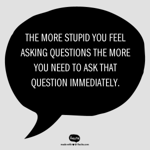 The more stupid you feel asking questions the more you need to ask that question immediately.