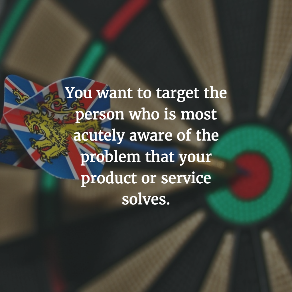 You want to target the person who is most acutely aware of the problem that your product or service solves.